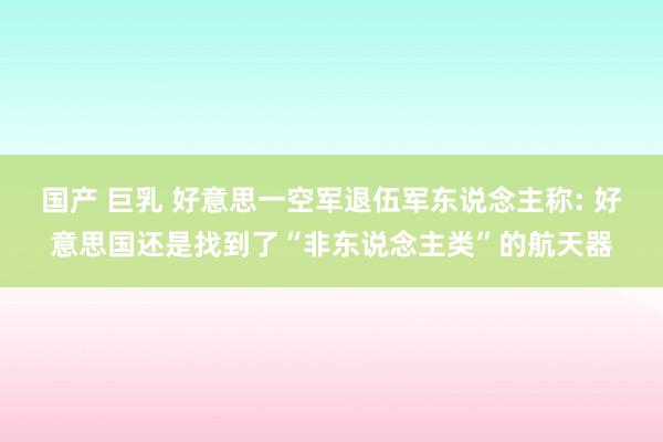 国产 巨乳 好意思一空军退伍军东说念主称: 好意思国还是找到了“非东说念主类”的航天器
