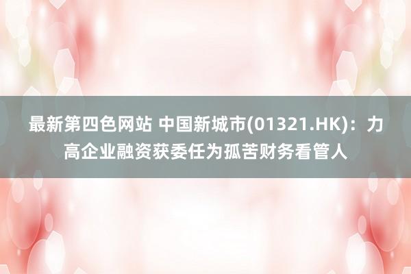 最新第四色网站 中国新城市(01321.HK)：力高企业融资获委任为孤苦财务看管人