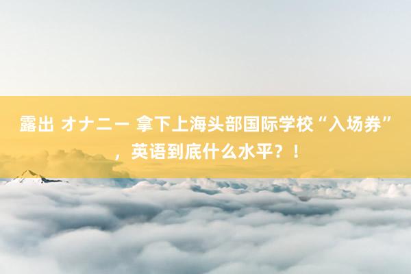 露出 オナニー 拿下上海头部国际学校“入场券”，英语到底什么水平？！
