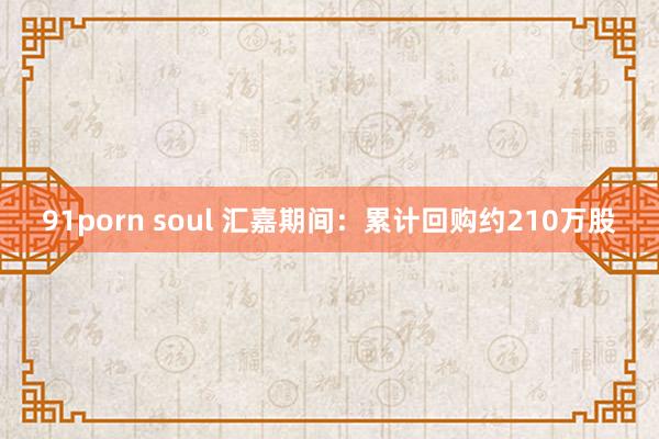 91porn soul 汇嘉期间：累计回购约210万股
