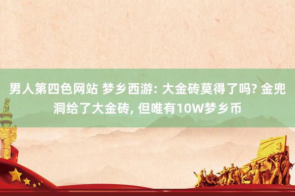 男人第四色网站 梦乡西游: 大金砖莫得了吗? 金兜洞给了大金砖， 但唯有10W梦乡币
