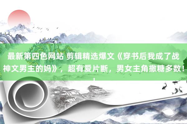 最新第四色网站 剪辑精选爆文《穿书后我成了战神文男主的妈》，超有爱片断，男女主角撒糖多数！