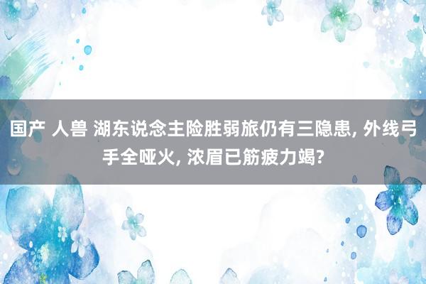 国产 人兽 湖东说念主险胜弱旅仍有三隐患， 外线弓手全哑火， 浓眉已筋疲力竭?