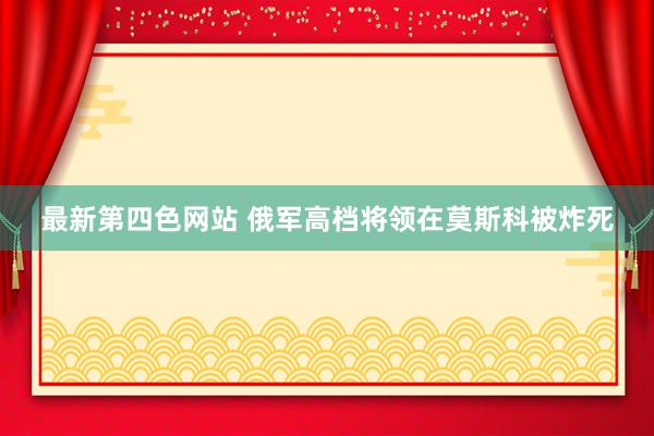 最新第四色网站 俄军高档将领在莫斯科被炸死