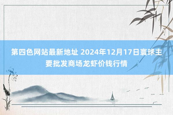 第四色网站最新地址 2024年12月17日寰球主要批发商场龙虾价钱行情