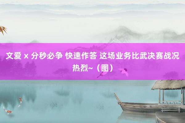 文爱 x 分秒必争 快速作答 这场业务比武决赛战况热烈~（图）