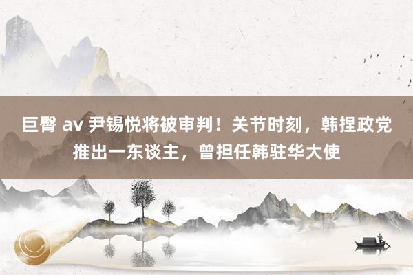巨臀 av 尹锡悦将被审判！关节时刻，韩捏政党推出一东谈主，曾担任韩驻华大使