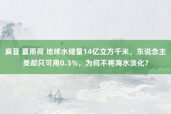 麻豆 夏雨荷 地球水储量14亿立方千米，东说念主类却只可用0.3%，为何不将海水淡化？