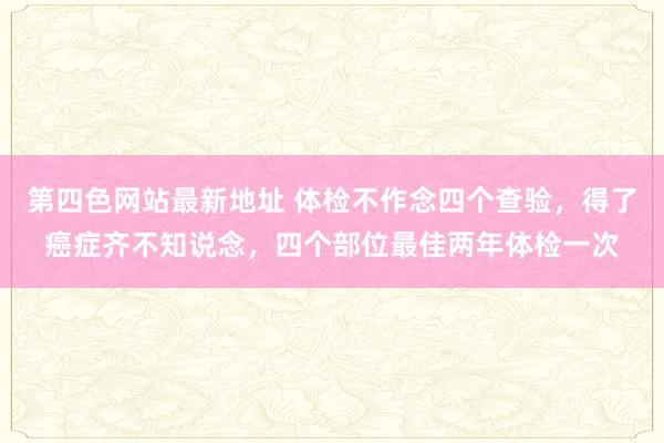 第四色网站最新地址 体检不作念四个查验,得了癌症齐不知说念,四个部位最佳两年体检一次