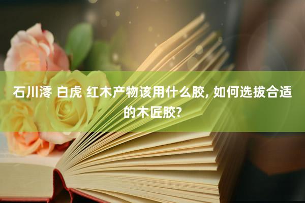 石川澪 白虎 红木产物该用什么胶， 如何选拔合适的木匠胶?