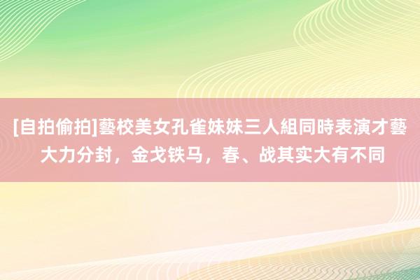 [自拍偷拍]藝校美女孔雀妹妹三人組同時表演才藝 大力分封，金戈铁马，春、战其实大有不同