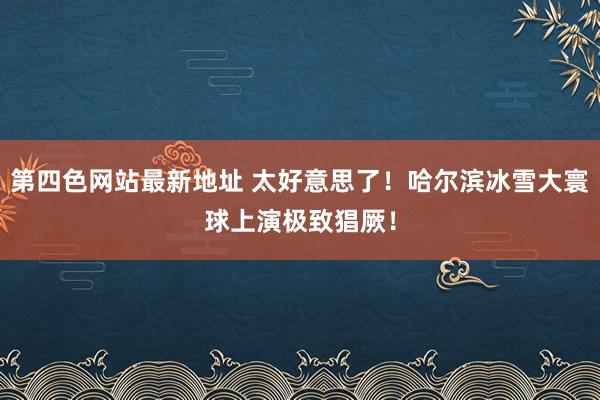 第四色网站最新地址 太好意思了！哈尔滨冰雪大寰球上演极致猖厥！
