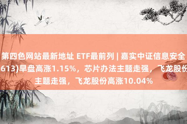 第四色网站最新地址 ETF最前列 | 嘉实中证信息安全主题ETF(159613)早盘高涨1.15%,芯片办法主题走强,飞龙股份高涨10.04%