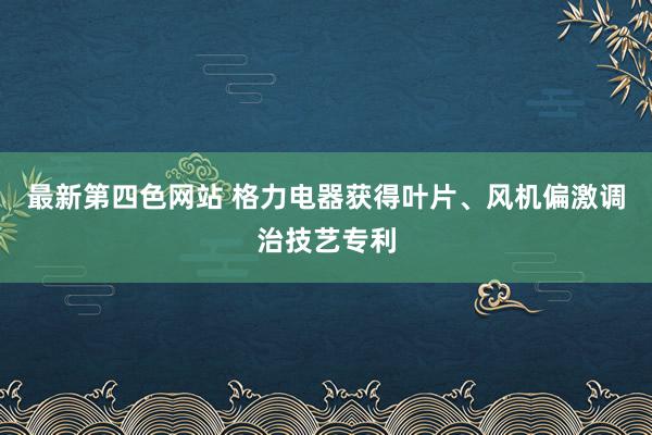 最新第四色网站 格力电器获得叶片、风机偏激调治技艺专利