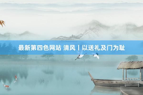 最新第四色网站 清风丨以送礼及门为耻