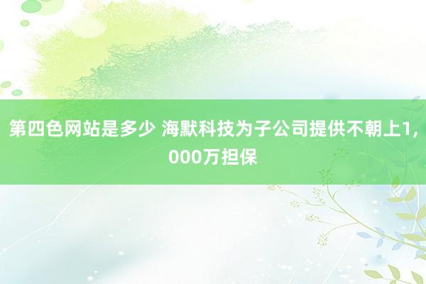 第四色网站是多少 海默科技为子公司提供不朝上1，000万担保