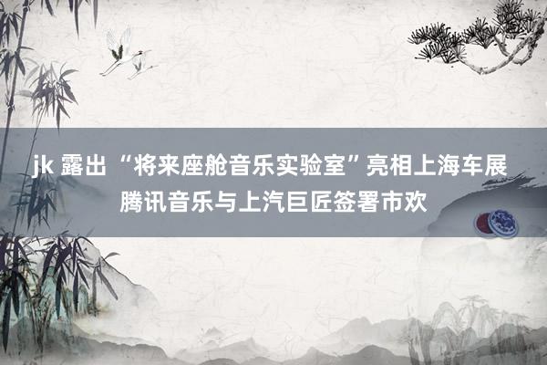 jk 露出 “将来座舱音乐实验室”亮相上海车展 腾讯音乐与上汽巨匠签署市欢