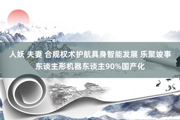 人妖 夫妻 合规权术护航具身智能发展 乐聚竣事东谈主形机器东谈主90%国产化