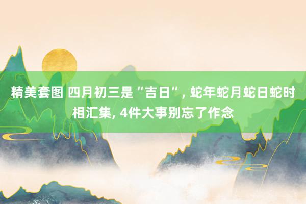 精美套图 四月初三是“吉日”， 蛇年蛇月蛇日蛇时相汇集， 4件大事别忘了作念