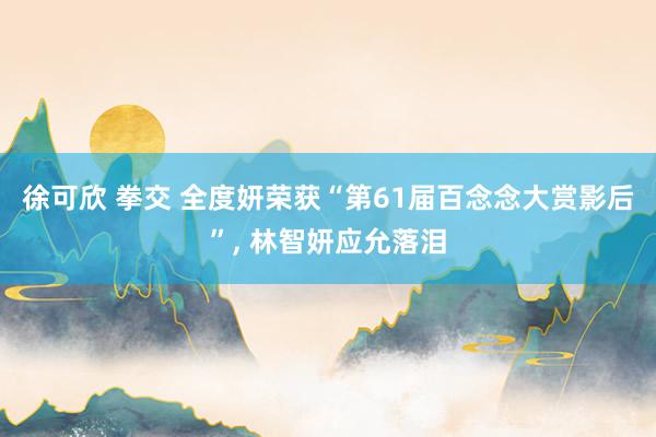 徐可欣 拳交 全度妍荣获“第61届百念念大赏影后”， 林智妍应允落泪