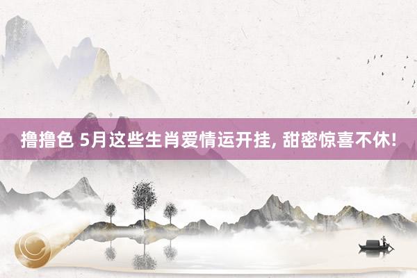 撸撸色 5月这些生肖爱情运开挂， 甜密惊喜不休!