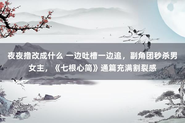 夜夜撸改成什么 一边吐槽一边追，副角团秒杀男女主，《七根心简》通篇充满割裂感